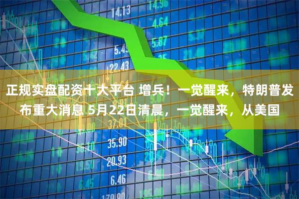 正规实盘配资十大平台 增兵！一觉醒来，特朗普发布重大消息 5月22日清晨，一觉醒来，从美国