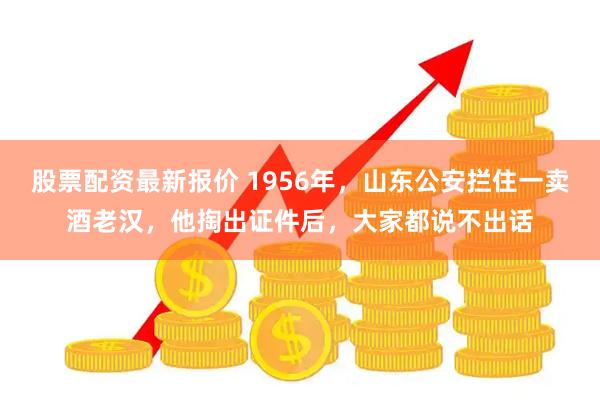 股票配资最新报价 1956年，山东公安拦住一卖酒老汉，他掏出证件后，大家都说不出话