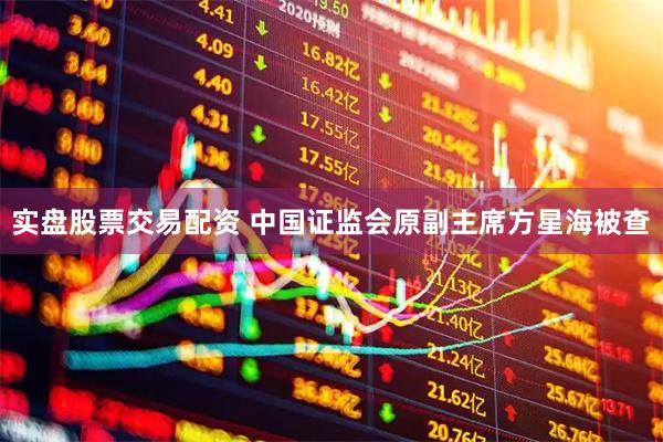 实盘股票交易配资 中国证监会原副主席方星海被查