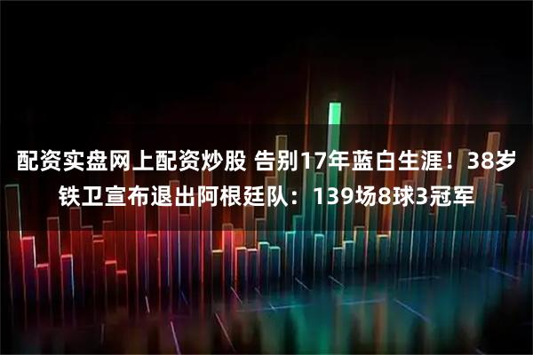 配资实盘网上配资炒股 告别17年蓝白生涯!38岁铁卫宣布退出阿根廷队:139场8球3冠军