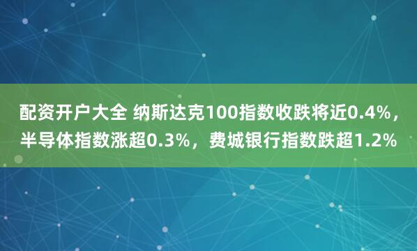 配资开户大全 纳斯达克100指数收跌将近0.4%，半导体指数涨超0.3%，费城银行指数跌超1.2%