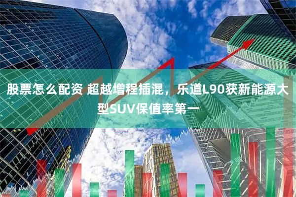 股票怎么配资 超越增程插混，乐道L90获新能源大型SUV保值率第一
