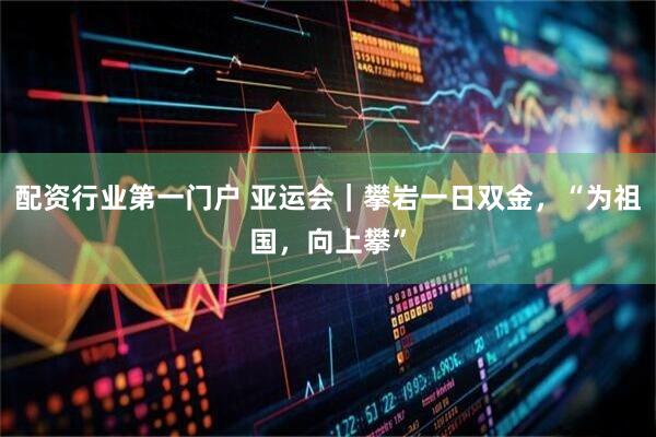 配资行业第一门户 亚运会｜攀岩一日双金，“为祖国，向上攀”