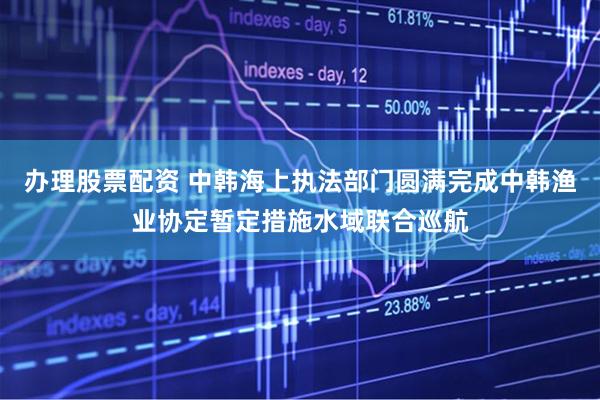 办理股票配资 中韩海上执法部门圆满完成中韩渔业协定暂定措施水域联合巡航