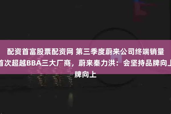 配资首富股票配资网 第三季度蔚来公司终端销量首次超越BBA三大厂商，蔚来秦力洪：会坚持品牌向上